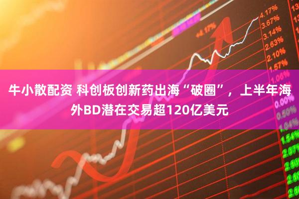 牛小散配资 科创板创新药出海“破圈”，上半年海外BD潜在交易超120亿美元