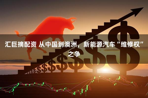 汇巨摘配资 从中国到澳洲，新能源汽车“维修权”之争