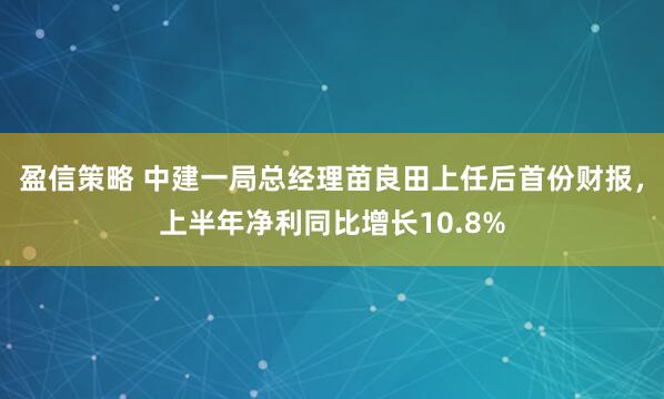 盈信策略 中建一局总经理苗良田上任后首份财报，上半年净利同比增长10.8%