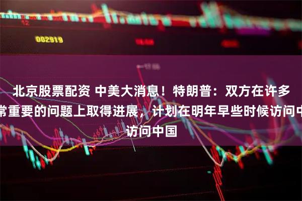北京股票配资 中美大消息！特朗普：双方在许多非常重要的问题上取得进展，计划在明年早些时候访问中国