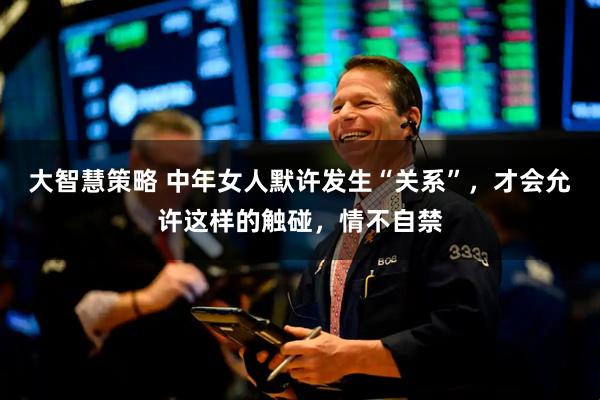 大智慧策略 中年女人默许发生“关系”，才会允许这样的触碰，情不自禁