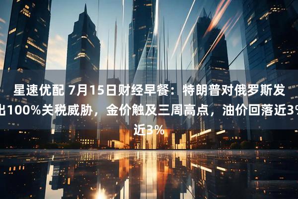 星速优配 7月15日财经早餐：特朗普对俄罗斯发出100%关税威胁，金价触及三周高点，油价回落近3%