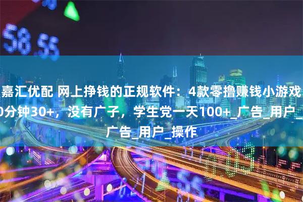嘉汇优配 网上挣钱的正规软件：4款零撸赚钱小游戏，30分钟30+，没有广子，学生党一天100+_广告_用户_操作
