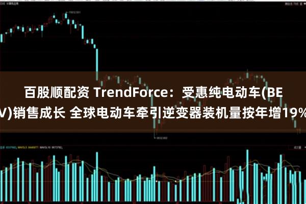 百股顺配资 TrendForce：受惠纯电动车(BEV)销售成长 全球电动车牵引逆变器装机量按年增19%