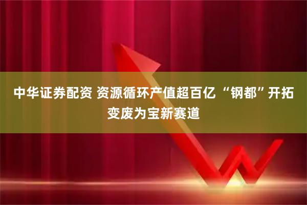 中华证券配资 资源循环产值超百亿 “钢都”开拓变废为宝新赛道